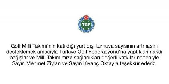 Golf Milli Takımı’nın katıldığı yurt dışı turnuva sayısının artmasını desteklemek amacıyla Türkiye Golf Federasyonu’na yaptıkları nakdi bağışlar ve Milli Takımımıza sağladıkları değerli katkılar nedeniyle Sayın Mehmet Ziylan ve Sayın Kıvanç Oktay’a teşekkür ederiz.